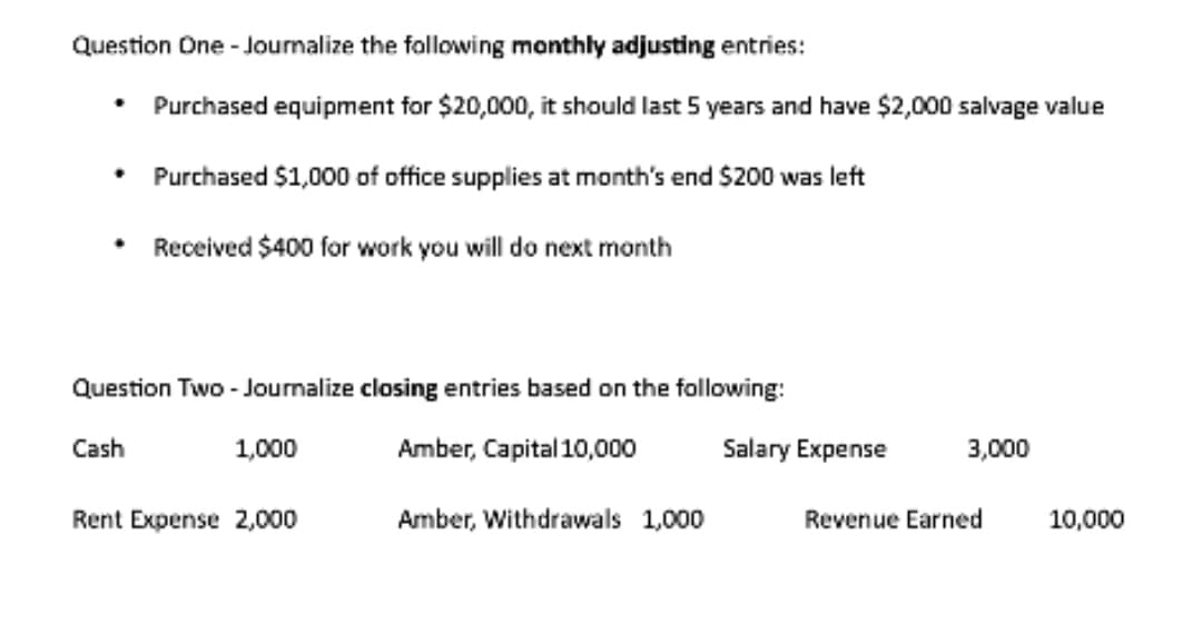 Question One - Joumalize the following monthly adjusting entries:
Purchased equipment for $20,000, it should last 5 years and have $2,000 salvage value
• Purchased $1,000 of office supplies at month's end $200 was left
Received $400 for work you will do next month
Question Two - Journalize closing entries based on the following:
Cash
1,000
Amber, Capital 10,000
Salary Expense
3,000
Rent Expense 2,000
Amber, Withdrawals 1,000
Revenue Earned
10,000
