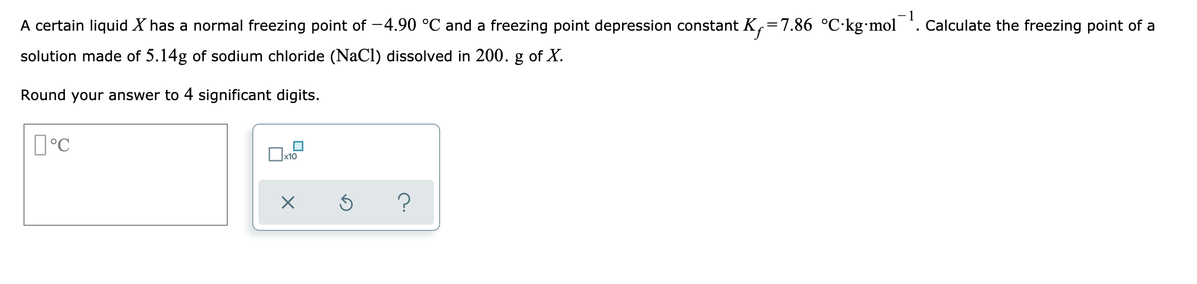 A certain liquid X has a normal freezing point of -4.90 °C and a freezing point depression constant K,=7.86 °C·kg•mol *. Calculate the freezing point of a
solution made of 5.14g of sodium chloride (NaCl) dissolved in 200. g of X.
Round your answer to 4 significant digits.
D°C
