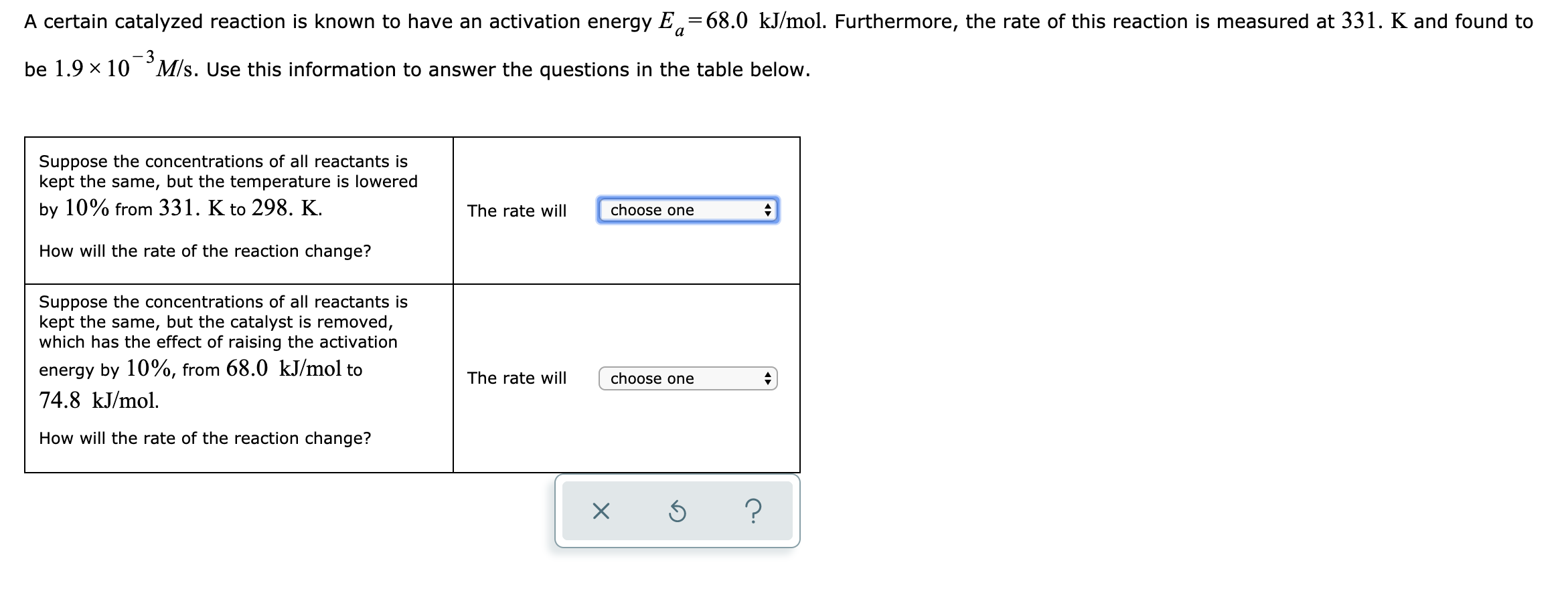 A certain catalyzed reaction is known to have an activation energy E,=68.0 kJ/mol. Furthermore, the rate of this reaction is measured at 331. K and found to
a
be 1.9 x 10 ° M/s. Use this information to answer the questions in the table below.
Suppose the concentrations of all reactants is
kept the same, but the temperature is lowered
by 10% from 331. K to 298. K.
The rate will
choose one
How will the rate of the reaction change?
Suppose the concentrations of all reactants is
kept the same, but the catalyst is removed,
which has the effect of raising the activation
energy by 10%, from 68.0 kJ/mol to
74.8 kJ/mol.
The rate will
choose one
How will the rate of the reaction change?
