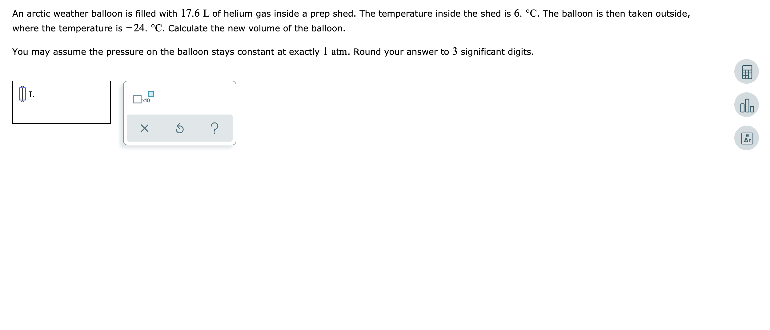 An arctic weather balloon is filled with 17.6 L of helium gas inside a prep shed. The temperature inside the shed is 6. °C. The balloon is then taken outside,
where the temperature is -24. °C. Calculate the new volume of the balloon.
You may assume the pressure on the balloon stays constant at exactly 1 atm. Round your answer to 3 significant digits.
x10
olo
Ar
