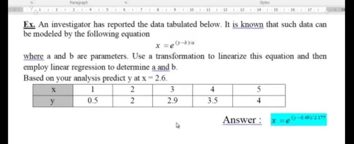 Paragraph
Styles
16
Ex. An investigator has reported the data tabulated below. It is known that such data can
be modeled by the following equation
x =e&-b\a
where a and b are parameters. Use a transformation to linearize this equation and then
employ linear regression to determine a and b.
Based on your analysis predict y at x = 2.6.
3
4
5
y
0.5
2
2.9
3.5
4
Answer:
x =e-0.49)2177
