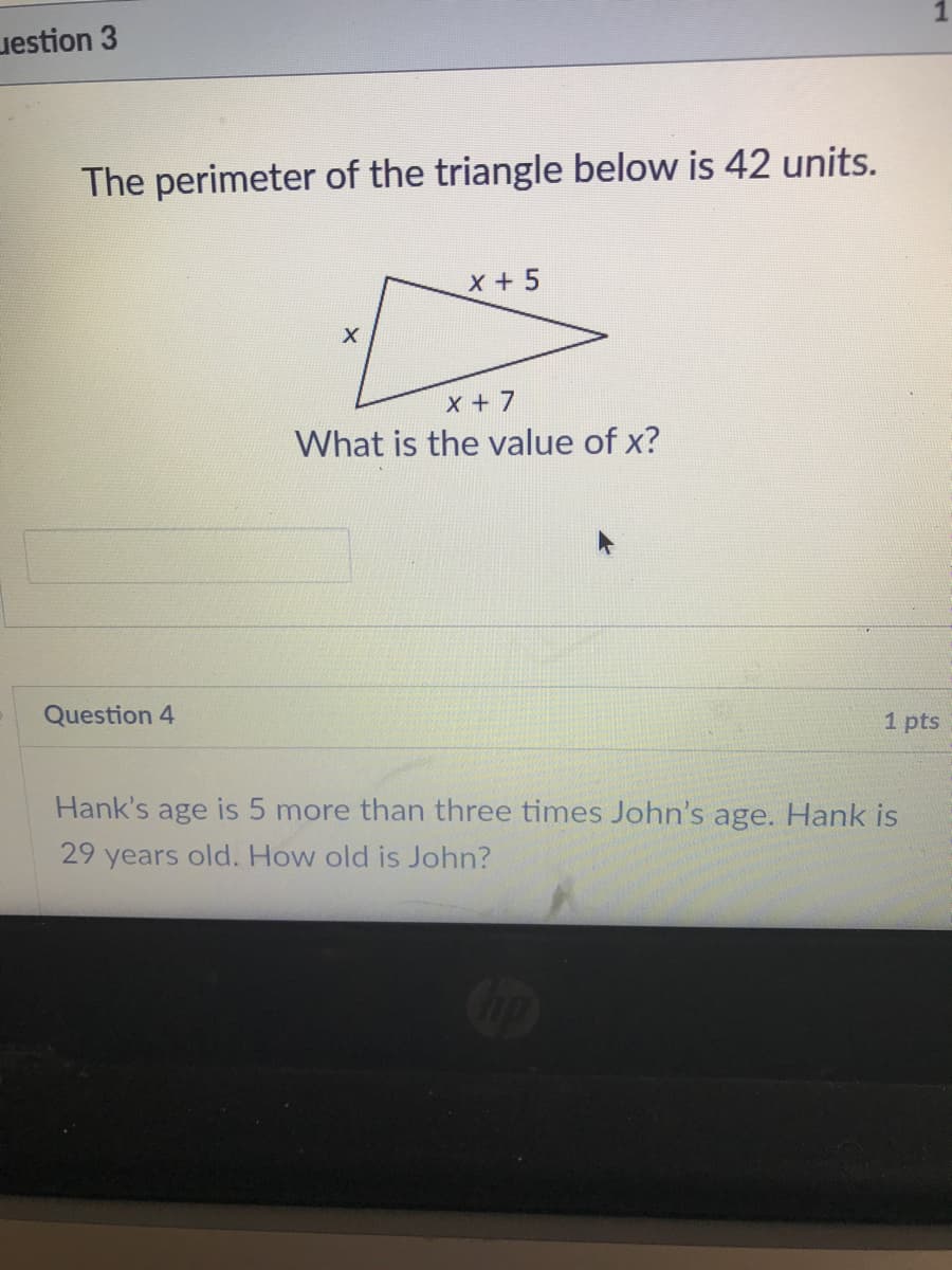 uestion 3
The perimeter of the triangle below is 42 units.
X +5
x + 7
What is the value of x?
Question 4
1 pts
Hank's age is 5 more than three times. John's age. Hank is
29 years old. How old is John?

