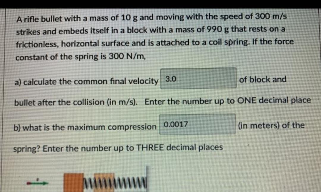 A rifle bullet with a mass of 10 g and moving with the speed of 300 m/s
strikes and embeds itself in a block with a mass of 990 g that rests on a
frictionless, horizontal surface and is attached to a coil spring. If the force
constant of the spring is 300 N/m,
a) calculate the common final velocity
3.0
of block and
bullet after the collision (in m/s). Enter the number up to ONE decimal place
b) what is the maximum compression 0.0017
(in meters) of the
spring? Enter the number up to THREE decimal places
