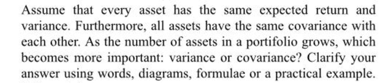 Assume that every asset has the same expected return and
variance. Furthermore, all assets have the same covariance with
each other. As the number of assets in a portifolio grows, which
becomes more important: variance or covariance? Clarify your
answer using words, diagrams, formulae or a practical example.

