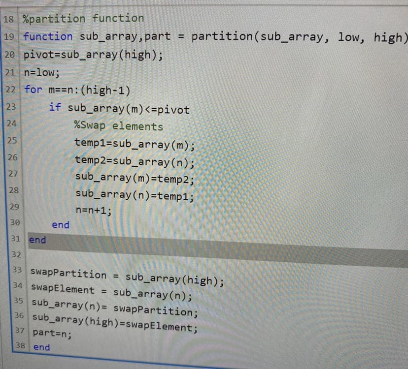 18 %partition function
19 function sub_array, part =
partition(sub_array, low, high)
20 pivot=sub_array(high);
21 n=low;
22 for m==n:(high-1)
23
if sub_array(m)<=pivot
24
%Swap elements
25
temp1=sub_array(m);
temp2=sub_array(n);
sub_array(m)=temp2;
26
27
28
sub_array(n)=temp1;
29
n=n+13;
30
end
31 end
32
33 swapPartition = sub_array(high);
34 SwapElement = sub_array(n);
35 sub_array(n)= swapPartition;
36 sub_array (high)=swapElement;
37 part3n;
38 end
