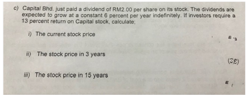 c) Capital Bhd. just paid a dividend of RM2.00 per share on its stock. The dividends are
expected to grow at a constant 6 percent per year indefinitely. If investors require a
13 percent return on Capital stock, calculate;
i) The current stock price
ii) The stock price in 3 years
(CE)
iii) The stock price in 15 years
