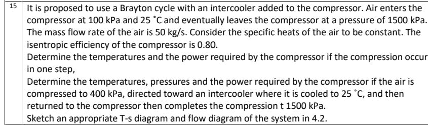 15
It is proposed to use a Brayton cycle with an intercooler added to the compressor. Air enters the
compressor at 100 kPa and 25 °C and eventually leaves the compressor at a pressure of 1500 kPa.
The mass flow rate of the air is 50 kg/s. Consider the specific heats of the air to be constant. The
isentropic efficiency of the compressor is 0.80.
Determine the temperatures and the power required by the compressor if the compression occur
in one step,
Determine the temperatures, pressures and the power required by the compressor if the air is
compressed to 400 kPa, directed toward an intercooler where it is cooled to 25 °C, and then
returned to the compressor then completes the compression t 1500 kPa.
Sketch an appropriate T-s diagram and flow diagram of the system in 4.2.