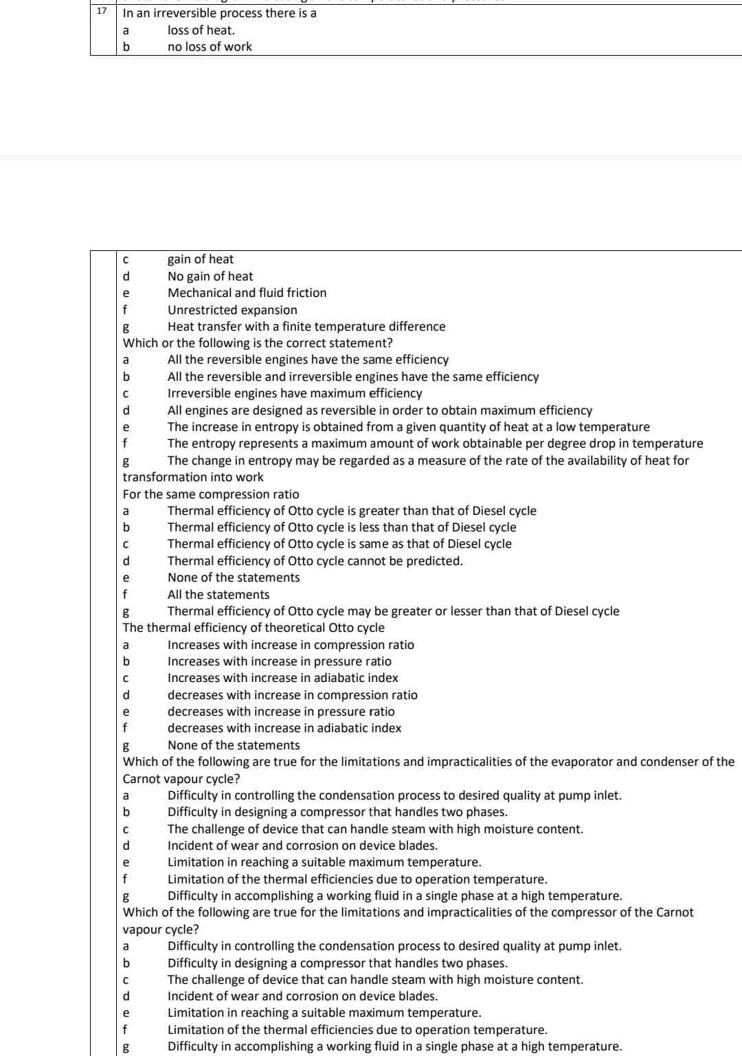 17
In an irreversible process there is a
a
loss of heat.
b
no loss of work
C
e
f
g
Which or the following is the correct statement?
a
b
C
d
All the reversible engines have the same efficiency
All the reversible and irreversible engines have the same efficiency
Irreversible engines have maximum efficiency
All engines are designed as reversible in order to obtain maximum efficiency
The increase in entropy is obtained from a given quantity of heat at a low temperature
The entropy represents a maximum amount of work obtainable per degree drop in temperature
The change in entropy may be regarded as a measure of the rate of the availability of heat for
transformation into work
e
f
g
C
d
For the same compression ratio
a
b
e
f
a
b
C
d
e
f
All the statements
g
Thermal efficiency of Otto cycle may be greater or lesser than that of Diesel cycle
The thermal efficiency of theoretical Otto cycle
a
gain of heat
No gain of heat
Mechanical and fluid friction
b
Unrestricted expansion
Heat transfer with a finite temperature difference
C
d
g
None of the statements
Which of the following are true for the limitations and impracticalities of the evaporator and condenser of the
Carnot vapour cycle?
Difficulty in controlling the condensation process to desired quality at pump inlet.
Difficulty in designing a compressor that handles two phases.
TODUD @ 40.0
b
Thermal efficiency of Otto cycle is greater than that of Diesel cycle
Thermal efficiency of Otto cycle is less than that of Diesel cycle
Thermal efficiency of Otto cycle is same as that of Diesel cycle
Thermal efficiency of Otto cycle cannot be predicted.
None of the statements
e
Increases with increase in compression ratio
Increases with increase in pressure ratio
Increases with increase in adiabatic index
decreases with increase in compression ratio
decreases with increase in pressure ratio
decreases with increase in adiabatic index
e
Limitation in reaching a suitable maximum temperature.
f
Limitation of the thermal efficiencies due to operation temperature.
g
Difficulty in accomplishing a working fluid in a single phase at a high temperature.
Which of the following are true for the limitations and impracticalities of the compressor of the Carnot
vapour cycle?
The challenge of device that can handle steam with high moisture content.
Incident of wear and corrosion on device blades.
Difficulty in controlling the condensation process to desired quality at pump inlet.
Difficulty in designing a compressor that handles two phases.
The challenge of device that can handle steam with high moisture content.
Incident of wear and corrosion on device blades.
Limitation in reaching a suitable maximum temperature.
Limitation of the thermal efficiencies due to operation temperature.
g Difficulty in accomplishing a working fluid in a single phase at a high temperature.