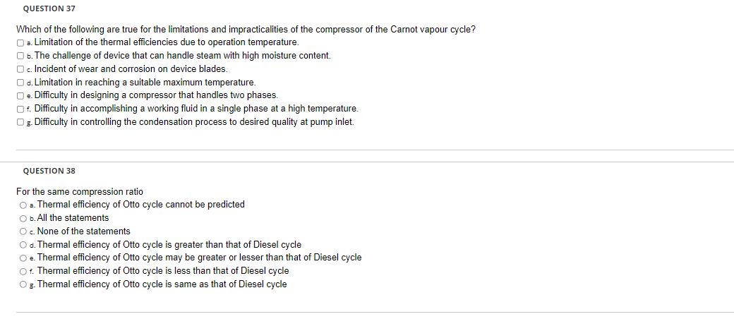 QUESTION 37
Which of the following are true for the limitations and impracticalities of the compressor of the Carnot vapour cycle?
a. Limitation of the thermal efficiencies due to operation temperature.
O b. The challenge of device that can handle steam with high moisture content.
Oc. Incident of wear and corrosion on device blades.
O d. Limitation in reaching a suitable maximum temperature.
□e. Difficulty in designing a compressor that handles two phases.
Of. Difficulty in accomplishing a working fluid in a single phase at a high temperature.
Og. Difficulty in controlling the condensation process to desired quality at pump inlet.
QUESTION 38
For the same compression ratio
O a. Thermal efficiency of Otto cycle cannot be predicted
O b. All the statements
O c. None of the statements
O d. Thermal efficiency of Otto cycle is greater than that of Diesel cycle
O e. Thermal efficiency of Otto cycle may be greater or lesser than that of Diesel cycle
Of. Thermal efficiency of Otto cycle is less than that of Diesel cycle
O g. Thermal efficiency of Otto cycle is same as that of Diesel cycle