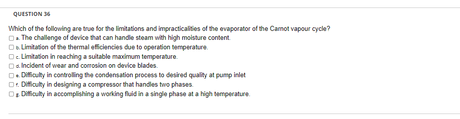 QUESTION 36
Which of the following are true for the limitations and impracticalities of the evaporator of the Carnot vapour cycle?
a. The challenge of device that can handle steam with high moisture content.
b. Limitation of the thermal efficiencies due to operation temperature.
O c. Limitation in reaching a suitable maximum temperature.
d. Incident of wear and corrosion on device blades.
e. Difficulty in controlling the condensation process to desired quality at pump inlet
f. Difficulty in designing a compressor that handles two phases.
g. Difficulty in accomplishing a working fluid in a single phase at a high temperature.