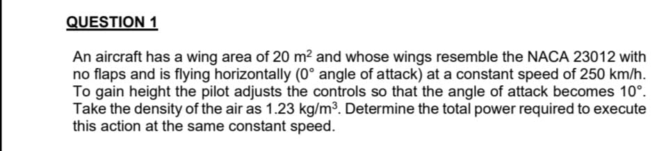 QUESTION 1
An aircraft has a wing area of 20 m² and whose wings resemble the NACA 23012 with
no flaps and is flying horizontally (0° angle of attack) at a constant speed of 250 km/h.
To gain height the pilot adjusts the controls so that the angle of attack becomes 10⁰.
Take the density of the air as 1.23 kg/m³. Determine the total power required to execute
this action at the same constant speed.