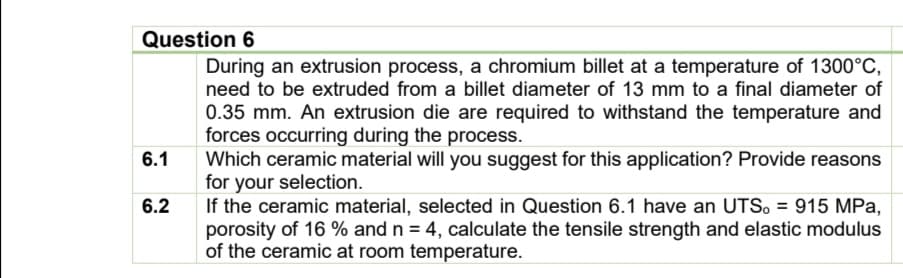 Question 6
During an extrusion process, a chromium billet at a temperature of 1300°C,
need to be extruded from a billet diameter of 13 mm to a final diameter of
0.35 mm. An extrusion die are required to withstand the temperature and
forces occurring during the process.
6.1
Which ceramic material will you suggest for this application? Provide reasons
for your selection.
6.2
If the ceramic material, selected in Question 6.1 have an UTS. = 915 MPa,
porosity of 16 % and n = 4, calculate the tensile strength and elastic modulus
of the ceramic at room temperature.