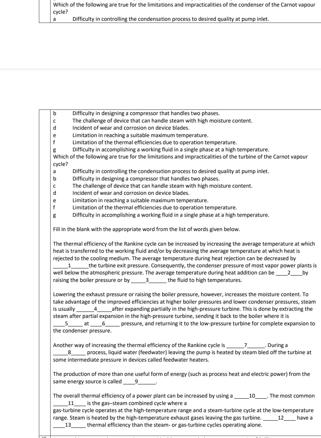 Which of the following are true for the limitations and impracticalities of the condenser of the Carnot vapour
cycle?
a
Difficulty in controlling the condensation process to desired quality at pump inlet.
b
d
e
f
Limitation in reaching a suitable maximum temperature.
Limitation of the thermal efficiencies due to operation temperature.
g
Difficulty in accomplishing a working fluid in a single phase at a high temperature.
Which of the following are true for the limitations and impracticalities of the turbine of the Carnot vapour
cycle?
a
b
C
d
Difficulty in designing a compressor that handles two phases.
The challenge of device that can handle steam with high moisture content.
Incident of wear and corrosion on device blades.
e
f
g
Difficulty in controlling the condensation process to desired quality at pump inlet.
Difficulty in designing a compressor that handles two phases.
The challenge of device that can handle steam with high moisture content.
Incident of wear and corrosion on device blades.
Limitation in reaching a suitable maximum temperature.
Limitation of the thermal efficiencies due to operation temperature.
Difficulty in accomplishing a working fluid in a single phase at a high temperature.
Fill in the blank with the appropriate word from the list of words given below.
The thermal efficiency of the Rankine cycle can be increased by increasing the average temperature at which
heat is transferred to the working fluid and/or by decreasing the average temperature at which heat is
rejected to the cooling medium. The average temperature during heat rejection can be decreased by
1
the turbine exit pressure. Consequently, the condenser pressure of most vapor power plants is
well below the atmospheric pressure. The average temperature during heat addition can be 2 by
raising the boiler pressure or by 3 the fluid to high temperatures.
Lowering the exhaust pressure or raising the boiler pressure, however, increases the moisture content. To
take advantage of the improved efficiencies at higher boiler pressures and lower condenser pressures, steam
is usually
4 after expanding partially in the high-pressure turbine. This is done by extracting the
steam after partial expansion in the high-pressure turbine, sending it back to the boiler where it is
pressure, and returning it to the low-pressure turbine for complete expansion to
_5___________at 6
the condenser pressure.
7
Another way of increasing the thermal efficiency of the Rankine cycle is
8
During a
process, liquid water (feedwater) leaving the pump is heated by steam bled off the turbine at
some intermediate pressure in devices called feedwater heaters.
The production of more than one useful form of energy (such as process heat and electric power) from the
same energy source is called 9
The overall thermal efficiency of a power plant can be increased by using a 10
11 is the gas-steam combined cycle where a
gas-turbine cycle operates at the high-temperature range and a steam-turbine cycle at the low-temperature
range. Steam is heated by the high-temperature exhaust gases leaving the gas turbine.
thermal efficiency than the steam- or gas-turbine cycles operating alone.
have a
13
The most common
12