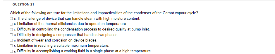 QUESTION 21
Which of the following are true for the limitations and impracticalities of the condenser of the Carnot vapour cycle?
O a. The challenge of device that can handle steam with high moisture content.
b. Limitation of the thermal efficiencies due to operation temperature.
c. Difficulty in controlling the condensation process to desired quality at pump inlet.
d. Difficulty in designing a compressor that handles two phases.
le. Incident of wear and corrosion on device blades.
f. Limitation in reaching a suitable maximum temperature.
Og. Difficulty in accomplishing a working fluid in a single phase at a high temperature.
8-