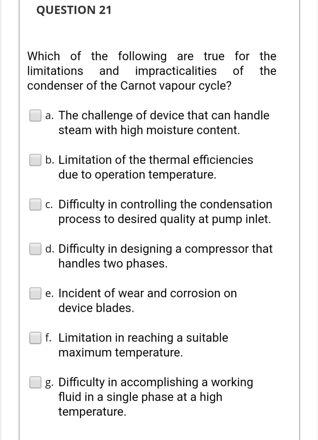 QUESTION 21
Which of the following are true for the
limitations and impracticalities of the
condenser of the Carnot vapour cycle?
a. The challenge of device that can handle
steam with high moisture content.
b. Limitation of the thermal efficiencies
due to operation temperature.
c. Difficulty in controlling the condensation
process to desired quality at pump inlet.
d. Difficulty in designing a compressor that
handles two phases.
e. Incident of wear and corrosion on
device blades.
f. Limitation in reaching a suitable
maximum temperature.
g. Difficulty in accomplishing a working
fluid in a single phase at a high
temperature.
