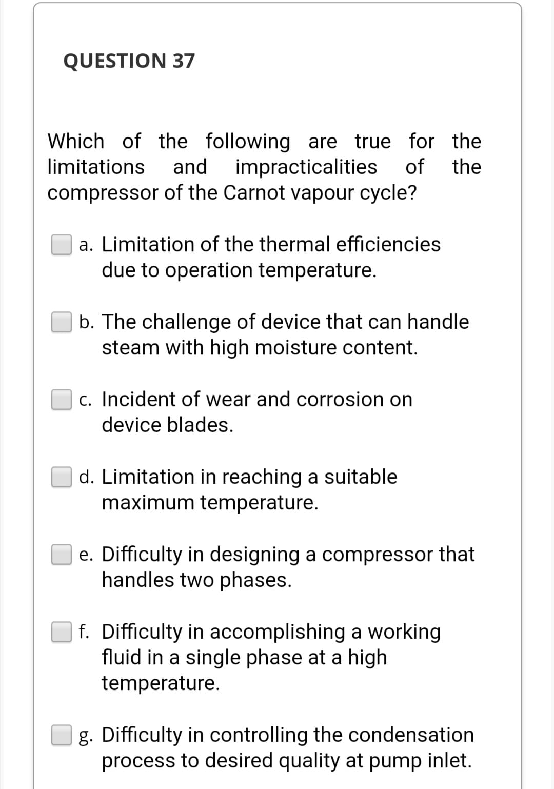 QUESTION 37
the
Which of the following are true for
limitations and impracticalities of the
compressor of the Carnot vapour cycle?
a. Limitation of the thermal efficiencies
due to operation temperature.
b. The challenge of device that can handle
steam with high moisture content.
c. Incident of wear and corrosion on
device blades.
d. Limitation in reaching a suitable
maximum temperature.
e. Difficulty in designing a compressor that
handles two phases.
f. Difficulty in accomplishing a working
fluid in a single phase at a high
temperature.
g. Difficulty in controlling the condensation
process to desired quality at pump inlet.