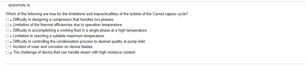 QUESTION 16
Which of the following are true for the limitations and impracticalities of the turbine of the Carnot vapour cycle?
O a. Difficulty in designing a compressor that handles two phases.
b. Limitation of the thermal efficiencies due to operation temperature.
O c. Difficulty in accomplishing a working fluid in a single phase at a high temperature.
Od. Limitation in reaching a suitable maximum temperature.
O e. Difficulty in controlling the condensation process to desired quality at pump inlet.
Of. Incident of wear and corrosion on device blades.
OB. The challenge of device that can handle steam with high moisture content.