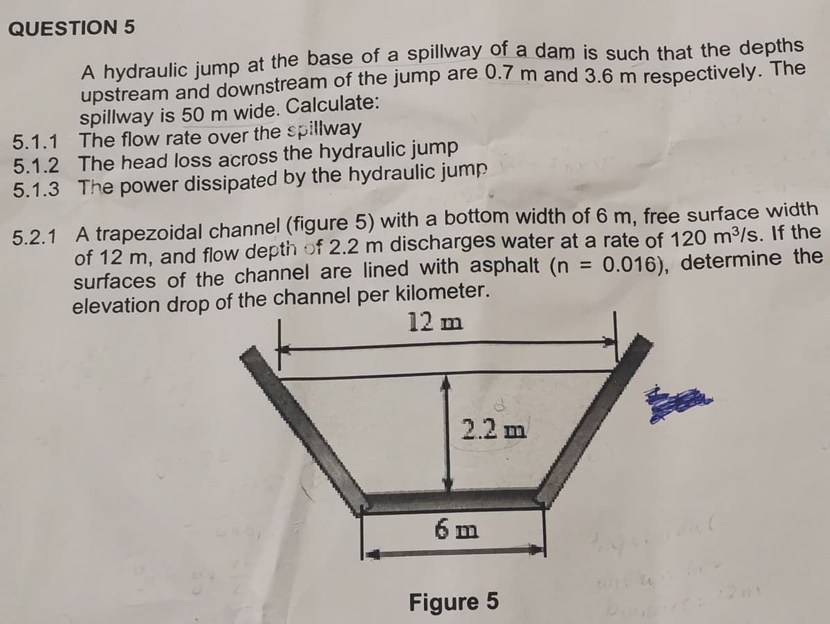 QUESTION 5
A hydraulic jump at the base of a spillway of a dam is such that the depths
upstream and downstream of the jump are 0.7 m and 3.6 m respectively. The
spillway is 50 m wide. Calculate:
5.1.1 The flow rate over the spillway
5.1.2 The head loss across the hydraulic jump
5.1.3 The power dissipated by the hydraulic jump
5.2.1
A trapezoidal channel (figure 5) with a bottom width of 6 m, free surface width
of 12 m, and flow depth of 2.2 m discharges water at a rate of 120 m³/s. If the
surfaces of the channel are lined with asphalt (n = 0.016), determine the
elevation drop of the channel per kilometer.
12 m
2.2 m
6 m
Figure 5
tan
www.bmw