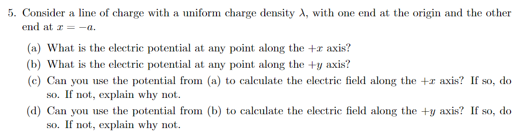 5. Consider a line of charge with a uniform charge density A, with one end at the origin and the other
end at x =-a.
(a) What is the electric potential at any point along the +x axis?
(b) What is the electric potential at any point along the +y axis?
(c) Can you use the potential from (a) to calculate the electric field along the +x axis? If so, do
so. If not, explain why not.
(d) Can you use the potential from (b) to calculate the electric field along the +y axis? If so, do
so. If not, explain why not.
