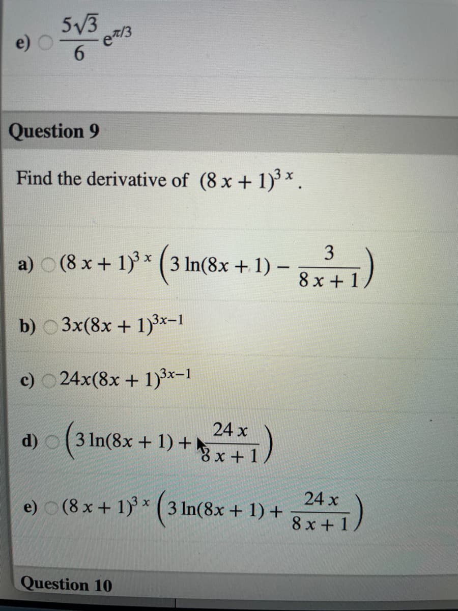 5V3
e7/3
6.
Question 9
Find the derivative of (8 x + 1)*.
a) O (8 x + 1) * ( 3 In(8x + 1) –
8x + 1)
b) 0 3x(8x + 1)3x-1
c) 24x(8x + 1)3x-1
24 x
3 In(8x + 1) +x+1
e) (8 x + 1) ( 3 In(8x + 1) +
24 x
8 x + 1
Question 10
