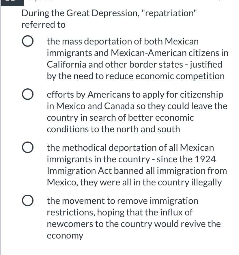 During the Great Depression, "repatriation"
referred to
O the mass deportation of both Mexican
immigrants and Mexican-American citizens in
California and other border states - justified
by the need to reduce economic competition
O efforts by Americans to apply for citizenship
in Mexico and Canada so they could leave the
country in search of better economic
conditions to the north and south
O the methodical deportation of all Mexican
immigrants in the country - since the 1924
Immigration Act banned all immigration from
Mexico, they were all in the country illegally
O the movement to remove immigration
restrictions, hoping that the influx of
newcomers to the country would revive the
economy

