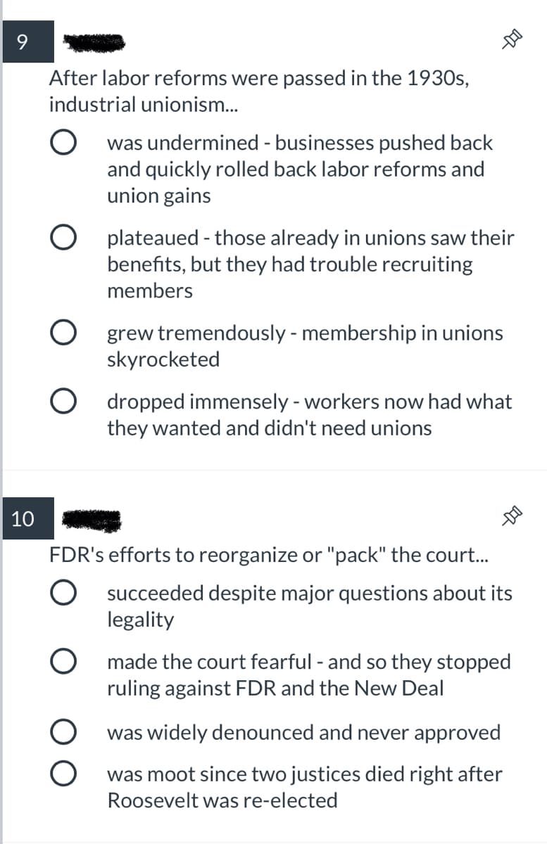 9
After labor reforms were passed in the 1930s,
industrial unionism.
O was undermined - businesses pushed back
and quickly rolled back labor reforms and
union gains
O plateaued - those already in unions saw their
benefits, but they had trouble recruiting
members
O grew tremendously - membership in unions
skyrocketed
O dropped immensely - workers now had what
they wanted and didn't need unions
10
FDR's efforts to reorganize or "pack" the court..
O succeeded despite major questions about its
legality
O made the court fearful - and so they stopped
ruling against FDR and the New Deal
was widely denounced and never approved
was moot since two justices died right after
Roosevelt was re-elected
