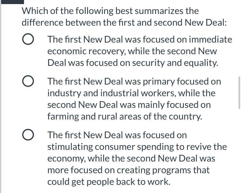 Which of the following best summarizes the
difference between the first and second New Deal:
O The first New Deal was focused on immediate
economic recovery, while the second New
Deal was focused on security and equality.
O The first New Deal was primary focused on
industry and industrial workers, while the
second New Deal was mainly focused on
farming and rural areas of the country.
O The first New Deal was focused on
stimulating consumer spending to revive the
economy, while the second New Deal was
more focused on creating programs that
could get people back to work.
