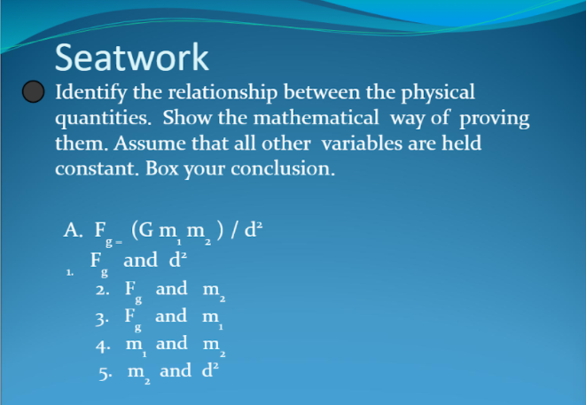 Seatwork
Identify the relationship between the physical
quantities. Show the mathematical way of proving
them. Assume that all other variables are held
constant. Box your conclusion.
A. F (G m m ) / d²
F and d?
2. F and m
3. F and m
1.
4. m and m
5. m and d²
