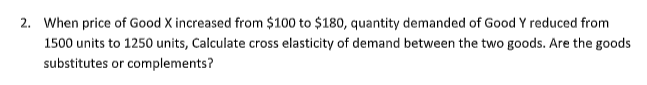 2. When price of Good X increased from $100 to $180, quantity demanded of Good Y reduced from
1500 units to 1250 units, Calculate cross elasticity of demand between the two goods. Are the goods
substitutes or complements?
