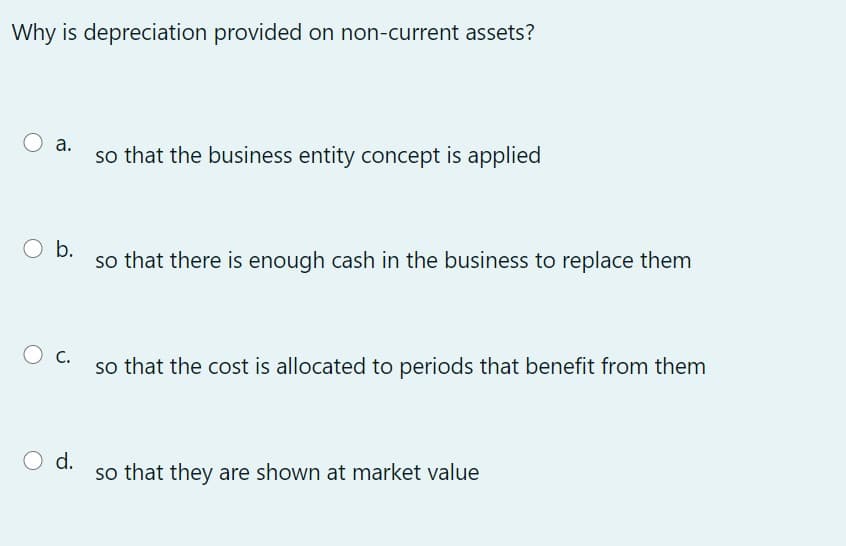 Why is depreciation provided on non-current assets?
а.
so that the business entity concept is applied
O b.
so that there is enough cash in the business to replace them
O c.
so that the cost is allocated to periods that benefit from them
O d.
so that they are shown at market value

