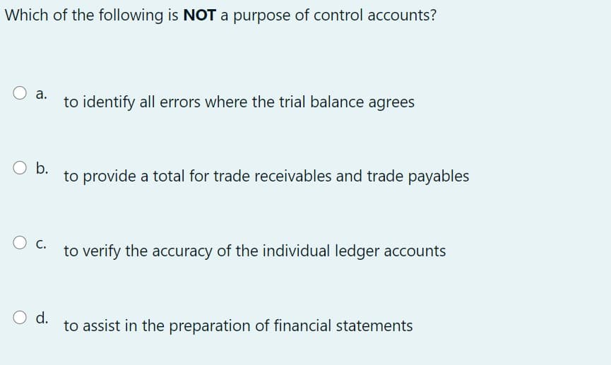 Which of the following is NOT a purpose of control accounts?
O a.
to identify all errors where the trial balance agrees
O b.
to provide a total for trade receivables and trade payables
О с.
to verify the accuracy of the individual ledger accounts
O d.
to assist in the preparation of financial statements
