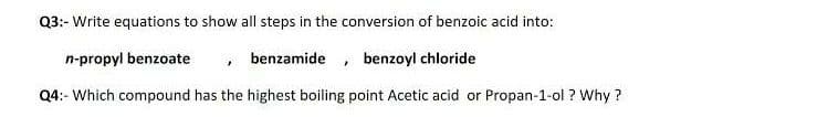 Q3:- Write equations to show all steps in the conversion of benzoic acid into:
n-propyl benzoate
, benzamide, benzoyl chloride
Q4:- Which compound has the highest boiling point Acetic acid or Propan-1-ol ? Why ?
