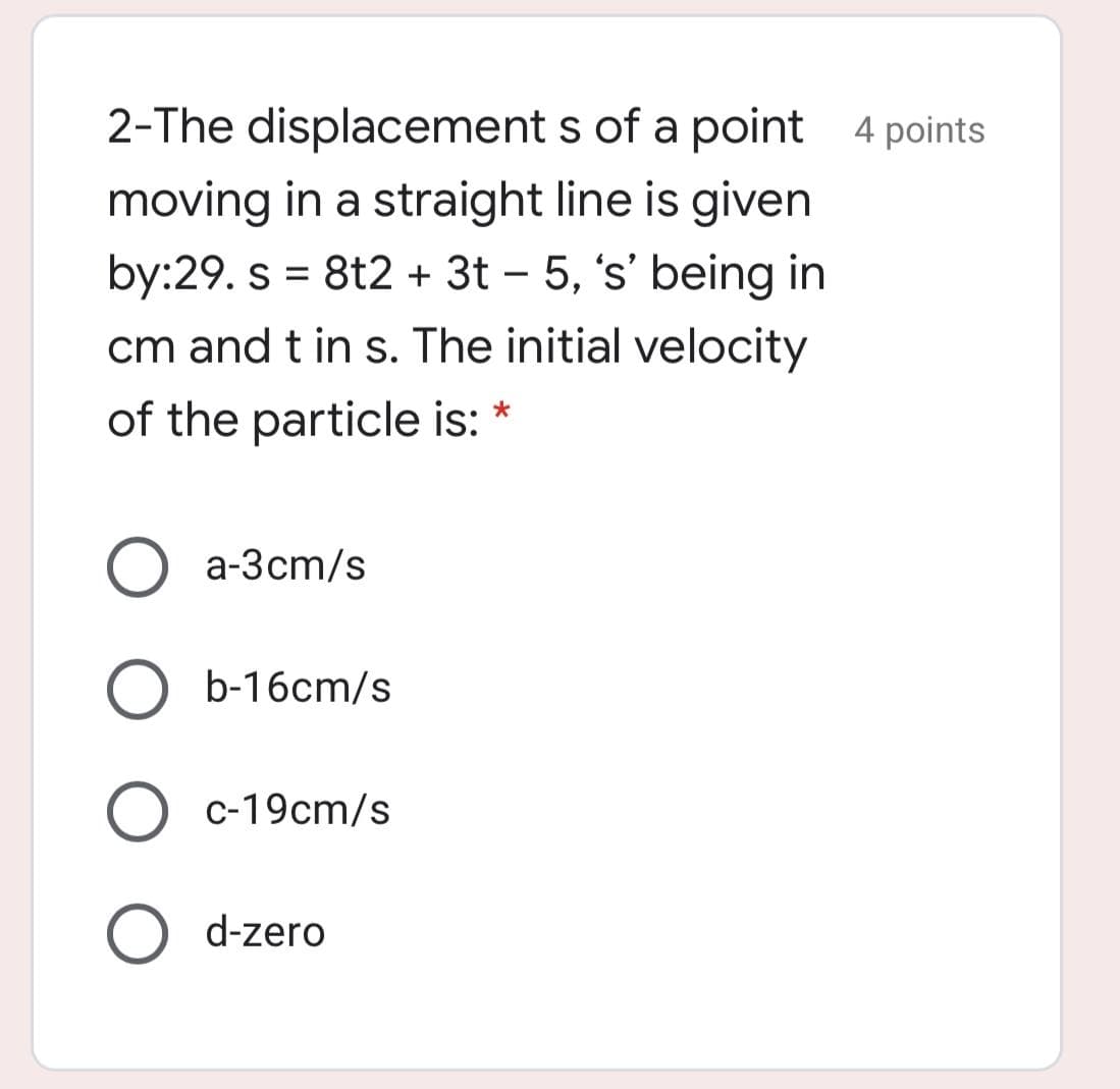 2-The displacement s of a point 4 points
moving in a straight line is given
by:29. s = 8t2 + 3t – 5, 's' being in
cm and t in s. The initial velocity
%3D
of the particle is: *
a-3cm/s
b-16cm/s
c-19cm/s
O d-zero
