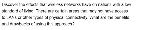 Discover the effects that wireless networks have on nations with a low
standard of living. There are certain areas that may not have access
to LANs or other types of physical connectivity. What are the benefits
and drawbacks of using this approach?