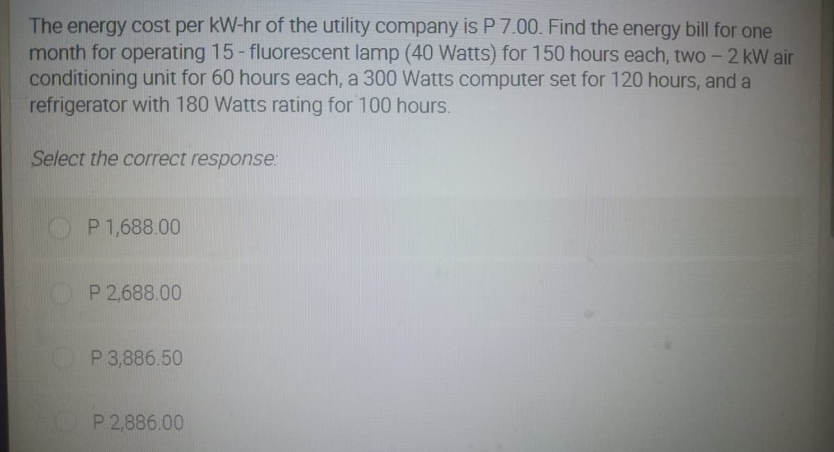 The energy cost per kW-hr of the utility company is P 7.00. Find the energy bill for one
month for operating 15- fluorescent lamp (40 Watts) for 150 hours each, two - 2 kW air
conditioning unit for 60 hours each, a 300 Watts computer set for 120 hours, and a
refrigerator with 180 Watts rating for 100 hours.
Select the correct response:
P 1,688.00
P 2,688.00
P 3,886.50
P 2886.00
