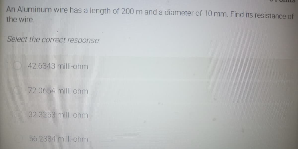 An Aluminum wire has a length of 200 m and a diameter of 10 mm. Find its resistance of
the wire.
Select the correct response:
42.6343 milli-ohm
72.0654 milli-ohm
32.3253 milli-ohm
56.2384 milli-ohm
