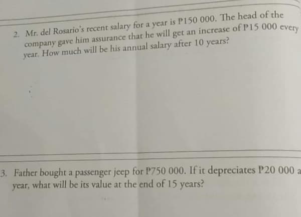 2. Mr. del Rosario's recent salary for a year is P150 000. The head of the
company gave him assurance that he will get an increase of P15 000
year. How much will be his annual salary after 10 years?
every
3. Father bought a passenger jeep for P750 000. If it depreciates P20 000 a.
year, what will be its value at the end of 15 years?
