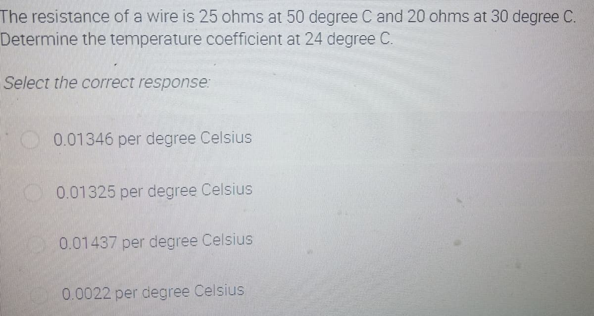 The resistance of a wire is 25 ohms at 50 degree C and 20 ohms at 30 degree C.
Determine the temperature coefficient at 24 degree C.
Select the correct response:
0.01346 per degree Celsius
0.01325 per degree Celsius
0.01437 per degree Celsius
0.0022 per degree Celsius
