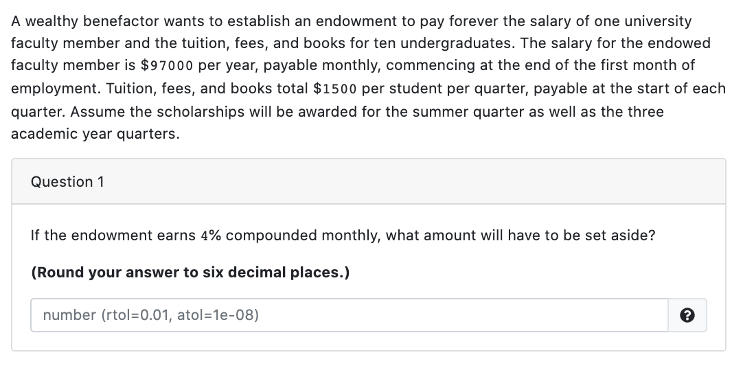 A wealthy benefactor wants to establish an endowment to pay forever the salary of one university
faculty member and the tuition, fees, and books for ten undergraduates. The salary for the endowed
faculty member is $97000 per year, payable monthly, commencing at the end of the first month of
employment. Tuition, fees, and books total $1500 per student per quarter, payable at the start of eac
quarter. Assume the scholarships will be awarded for the summer quarter as well as the three
academic year quarters.
Question 1
If the endowment earns 4% compounded monthly, what amount will have to be set aside?
