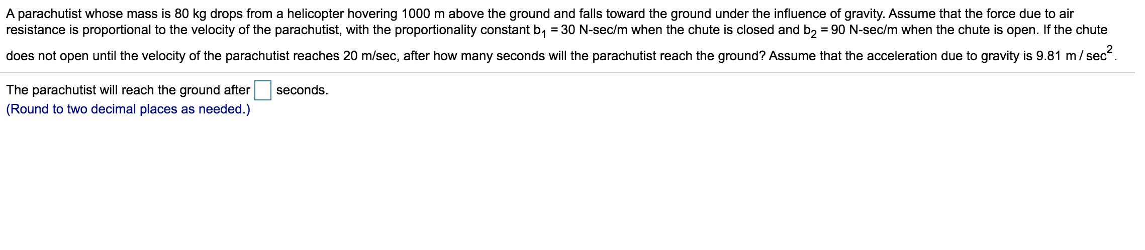 A parachutist whose mass is 80 kg drops from a helicopter hovering 1000 m above the ground and falls toward the ground under the influence of gravity. Assume that the force due to air
resistance is proportional to the velocity of the parachutist, with the proportionality constant b, = 30 N-sec/m when the chute is closed and b, = 90 N-sec/m when the chute is open. If the chute
does not open until the velocity of the parachutist reaches 20 m/sec, after how many seconds will the parachutist reach the ground? Assume that the acceleration due to gravity is 9.81 m/ sec.
