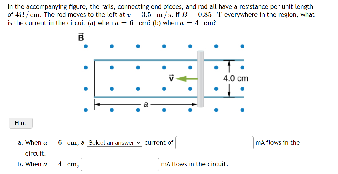 In the accompanying figure, the rails, connecting end pieces, and rod all have a resistance per unit length
of 42 / cm. The rod moves to the left at v = 3.5 m/s. If B = 0.85 T everywhere in the region, what
is the current in the circuit (a) when a = 6 cm? (b) when a = 4 cm?
4.0 cm
Hint
a. When a = 6 cm, a Select an answer v current of
mA flows in the
circuit.
b. When a = 4 cm,
mA flows in the circuit.
1>
