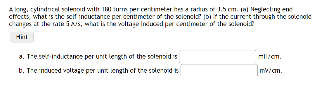 A long, cylindrical solenoid with 180 turns per centimeter has a radius of 3.5 cm. (a) Neglecting end
effects, what is the self-inductance per centimeter of the solenoid? (b) If the current through the solenoid
changes at the rate 5 A/s, what is the voltage induced per centimeter of the solenoid?
Hint
a. The self-inductance per unit length of the solenoid is
mH/cm.
b. The induced voltage per unit length of the solenoid is
mV/cm.
