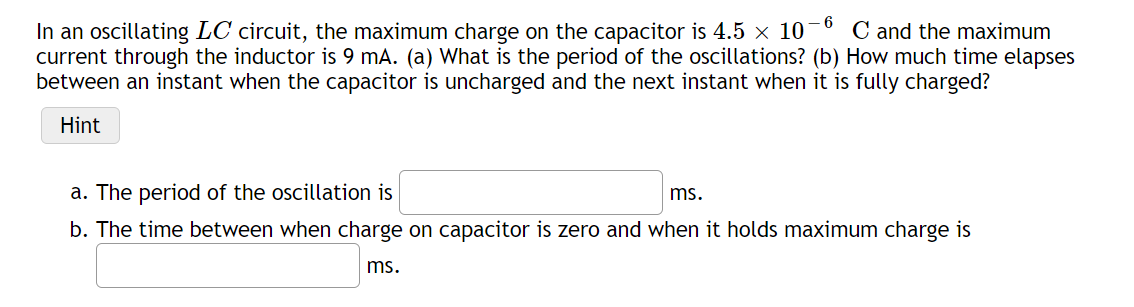 - 6
In an oscillating LC circuit, the maximum charge on the capacitor is 4.5 x 10
current through the inductor is 9 mA. (a) What is the period of the oscillations? (b) How much time elapses
between an instant when the capacitor is uncharged and the next instant when it is fully charged?
C and the maximum
Hint
a. The period of the oscillation is
ms.
b. The time between when charge on capacitor is zero and when it holds maximum charge is
ms.
