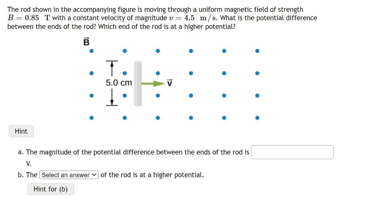 The rod shown in the accompanying figure is moving through a uniform magnetic field of strength
B = 0.85 T with a constant velocity of magnitude v = 4.5 m/s. What is the potential difference
between the ends of the rod? Which end of the rod is at a higher potential?
T.
5.0 cm
Hint
a. The magnitude of the potential difference between the ends of the rod is
V.
b. The Select an answer v of the rod is at a higher potential.
Hint for (b)
