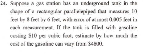 Suppose a gas station has an underground tank in the
shape of a rectangular parallelepiped that measures 10
feet by 8 feet by 6 feet, with error of at most 0.005 feet in
each measurement. If the tank is filled with gasoline
costing $10 per cubic foot, estimate by how much the
cost of the gasoline can vary from $4800.
