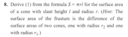Derive (1) from the formula S = arl for the surface area
of a cone with slant height / and radius r. (Hint: The
surface area of the frustum is the difference of the
surface areas of two cones, one with radius r, and one
with radius r1.)
