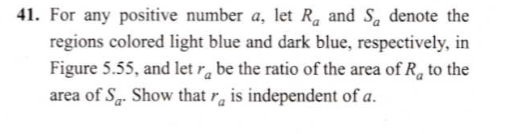 For any positive number a, let R, and S, denote the
regions colored light blue and dark blue, respectively, in
Figure 5.55, and let r̟ be the ratio of the area of R, to the
area of S. Show that r̟ is independent of a.
