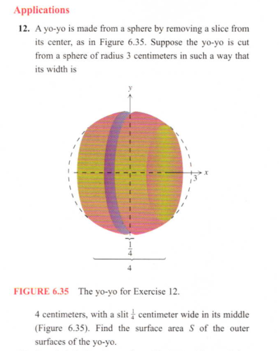 A yo-yo is made from a sphere by removing a slice from
its center, as in Figure 6.35. Suppose the yo-yo is cut
from a sphere of radius 3 centimeters in such a way that
its width is
URE 6.35 The yo-yo for Exercise 12.
4 centimeters, with a slit centimeter wide in its middle
(Figure 6.35). Find the surface area S of the outer
surfaces of the yo-yo.
