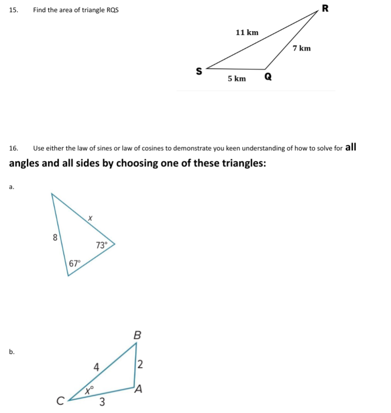15.
Find the area of triangle RQS
S
11 km
7 km
5 km
Q
R
16.
Use either the law of sines or law of cosines to demonstrate you keen understanding of how to solve for all
angles and all sides by choosing one of these triangles:
a.
b.
8
67°
73°
+o
4
B
2
A
3