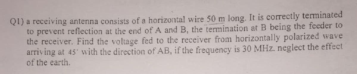 Q1) a receiving antenna consists of a horizontal wire 50 m long. It is correctly terminated
to prevent reflection at the end of A and B, the termination at B being the feeder to
the receiver. Find the voltage fed to the receiver from horizontally polarized wave
arriving at 45' with the direction of AB, if the frequency is 30 MHz. neglect the effect
of the earth.
